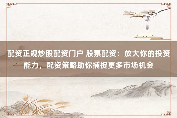 配资正规炒股配资门户 股票配资：放大你的投资能力，配资策略助你捕捉更多市场机会