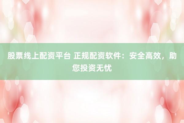 股票线上配资平台 正规配资软件：安全高效，助您投资无忧