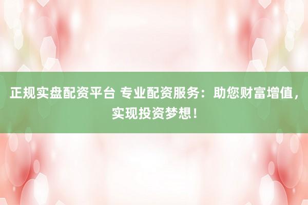 正规实盘配资平台 专业配资服务：助您财富增值，实现投资梦想！