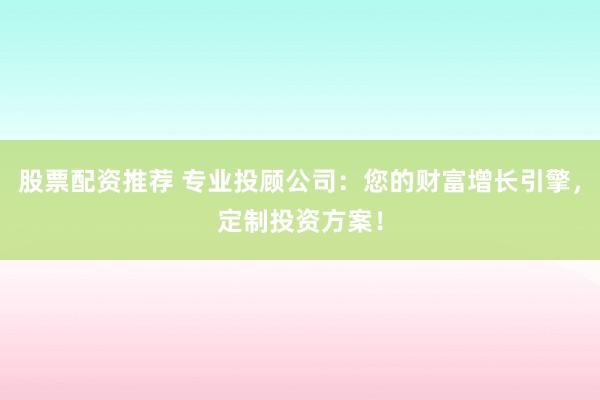 股票配资推荐 专业投顾公司：您的财富增长引擎，定制投资方案！