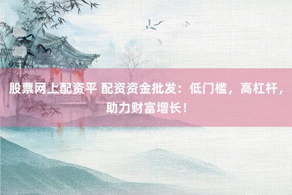 股票网上配资平 配资资金批发：低门槛，高杠杆，助力财富增长！