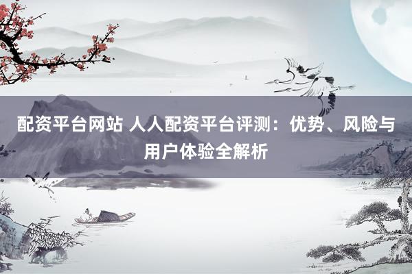 配资平台网站 人人配资平台评测：优势、风险与用户体验全解析