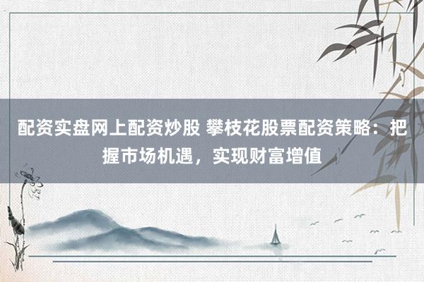 配资实盘网上配资炒股 攀枝花股票配资策略：把握市场机遇，实现财富增值