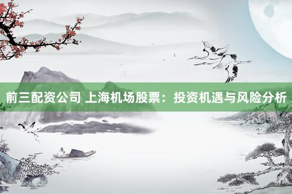 前三配资公司 上海机场股票：投资机遇与风险分析