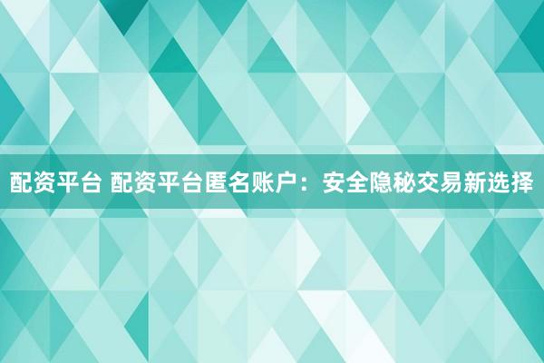 配资平台 配资平台匿名账户：安全隐秘交易新选择