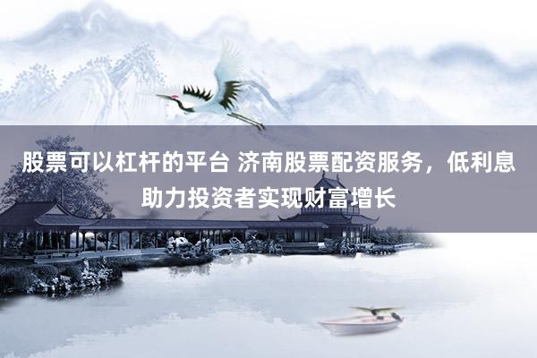 股票可以杠杆的平台 济南股票配资服务，低利息助力投资者实现财富增长