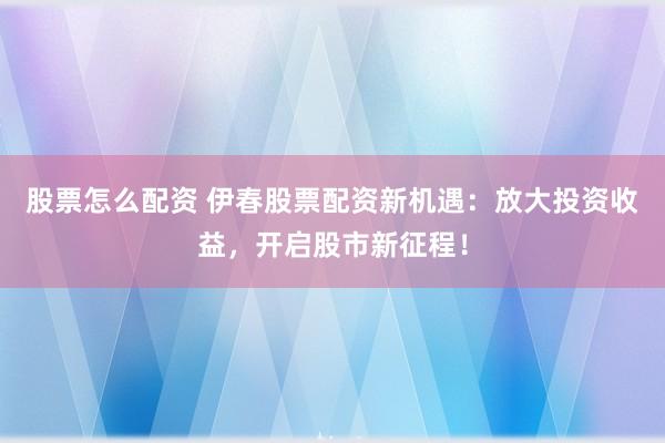 股票怎么配资 伊春股票配资新机遇：放大投资收益，开启股市新征程！