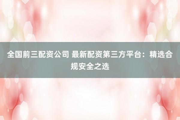 全国前三配资公司 最新配资第三方平台：精选合规安全之选