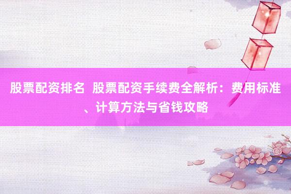 股票配资排名  股票配资手续费全解析：费用标准、计算方法与省钱攻略