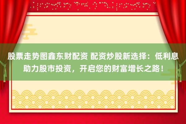 股票走势图鑫东财配资 配资炒股新选择：低利息助力股市投资，开启您的财富增长之路！