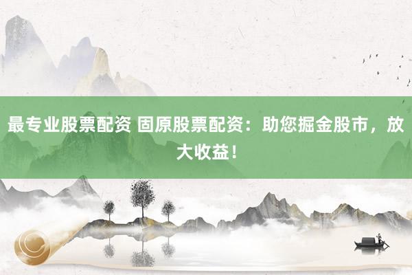 最专业股票配资 固原股票配资：助您掘金股市，放大收益！