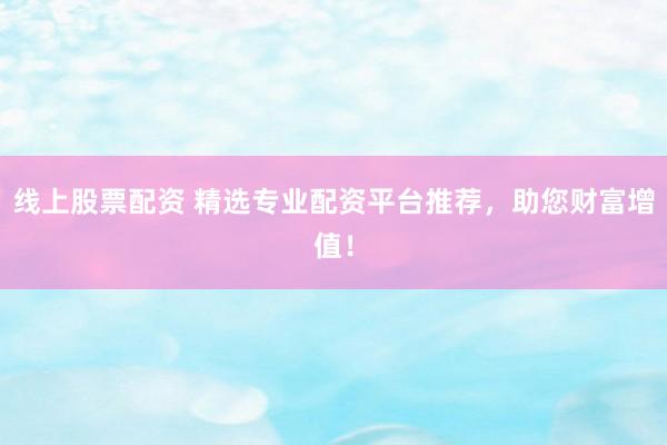 线上股票配资 精选专业配资平台推荐,助您财富增值!