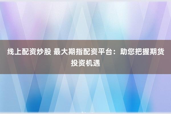 线上配资炒股 最大期指配资平台:助您把握期货投资机遇