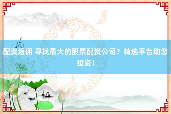 配资返佣 寻找最大的股票配资公司?精选平台助您投资!