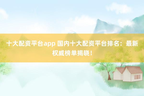 十大配资平台app 国内十大配资平台排名:最新权威榜单揭晓!