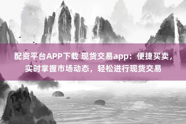 配资平台APP下载 现货交易app：便捷买卖，实时掌握市场动态，轻松进行现货交易