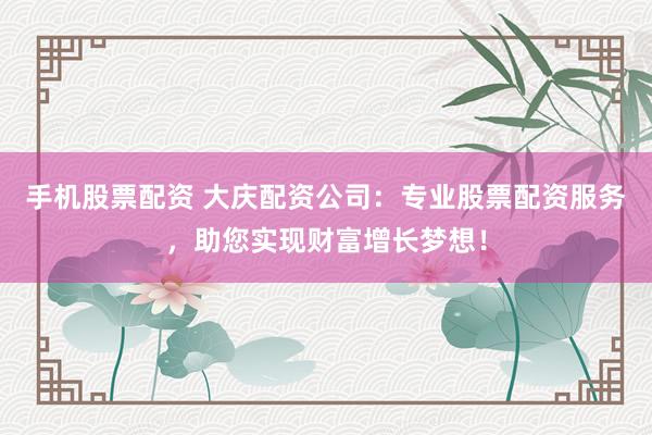 手机股票配资 大庆配资公司:专业股票配资服务,助您实现财富增长梦想!