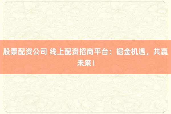 股票配资公司 线上配资招商平台:掘金机遇,共赢未来!