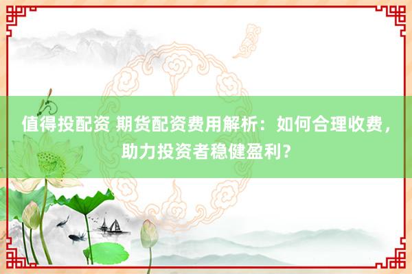 值得投配资 期货配资费用解析：如何合理收费，助力投资者稳健盈利？
