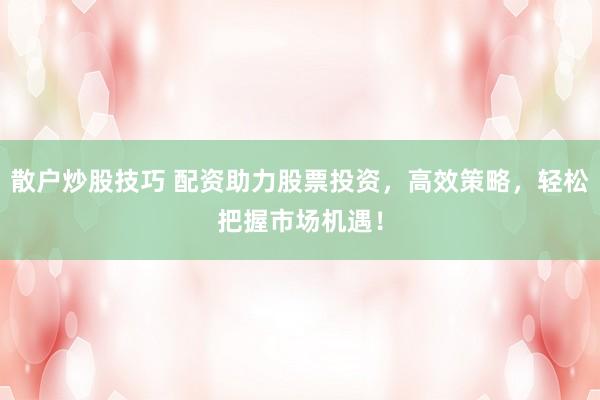 散户炒股技巧 配资助力股票投资，高效策略，轻松把握市场机遇！