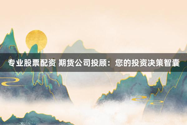 专业股票配资 期货公司投顾：您的投资决策智囊