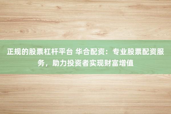 正规的股票杠杆平台 华合配资:专业股票配资服务,助力投资者实现财富增值