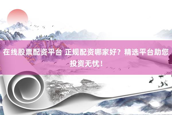 在线股票配资平台 正规配资哪家好？精选平台助您投资无忧！
