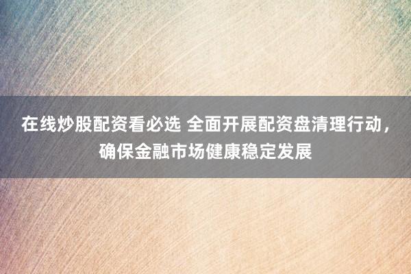 在线炒股配资看必选 全面开展配资盘清理行动,确保金融市场健康稳定发展