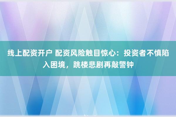 线上配资开户 配资风险触目惊心:投资者不慎陷入困境,跳楼悲剧再敲警钟