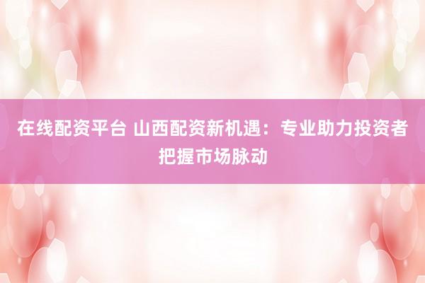 在线配资平台 山西配资新机遇:专业助力投资者把握市场脉动