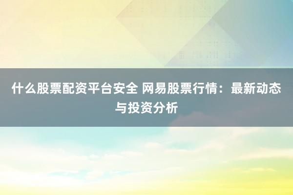 什么股票配资平台安全 网易股票行情:最新动态与投资分析