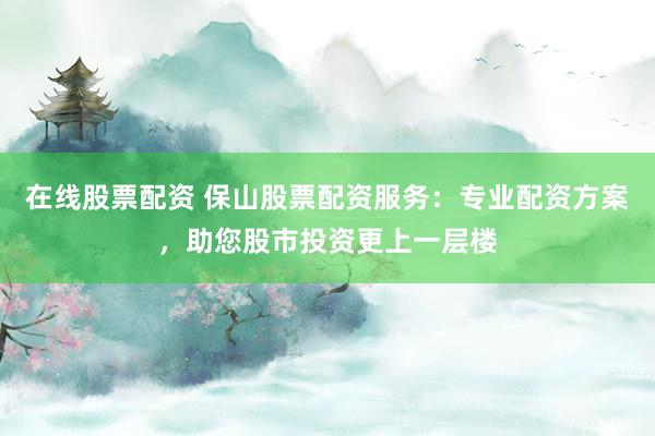在线股票配资 保山股票配资服务：专业配资方案，助您股市投资更上一层楼