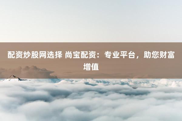 配资炒股网选择 尚宝配资：专业平台，助您财富增值