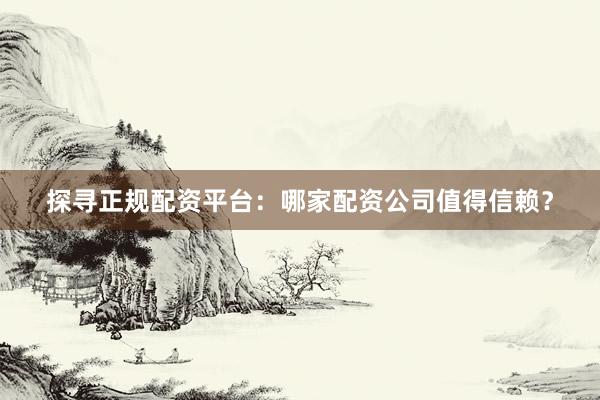 探寻正规配资平台：哪家配资公司值得信赖？