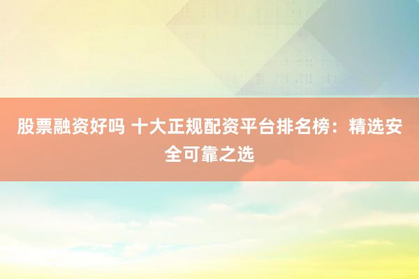 股票融资好吗 十大正规配资平台排名榜：精选安全可靠之选