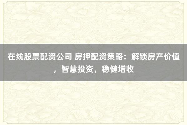 在线股票配资公司 房押配资策略:解锁房产价值,智慧投资,稳健增收