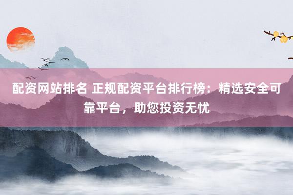 配资网站排名 正规配资平台排行榜：精选安全可靠平台，助您投资无忧