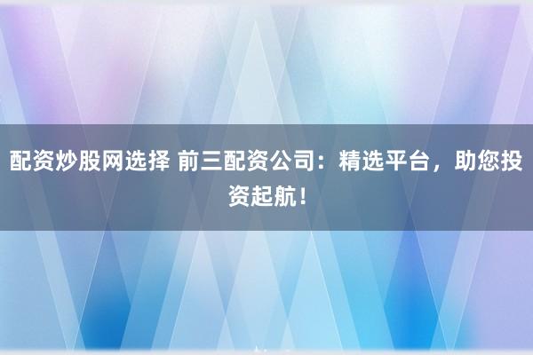 配资炒股网选择 前三配资公司：精选平台，助您投资起航！