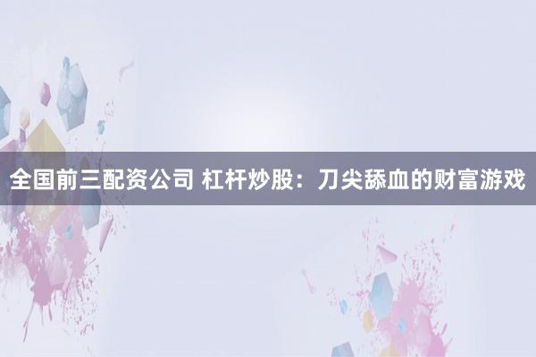 全国前三配资公司 杠杆炒股：刀尖舔血的财富游戏