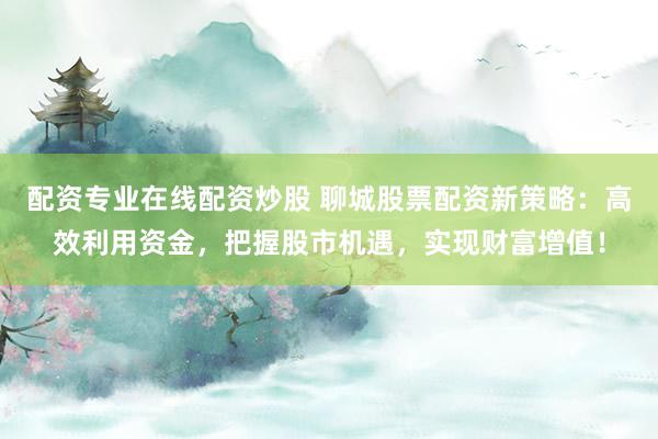 配资专业在线配资炒股 聊城股票配资新策略：高效利用资金，把握股市机遇，实现财富增值！