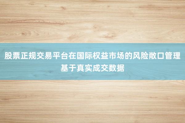 股票正规交易平台在国际权益市场的风险敞口管理基于真实成交数据