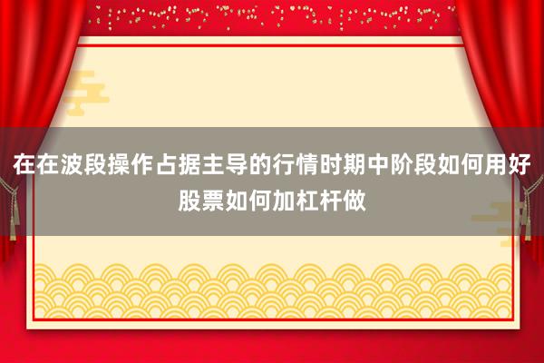 在在波段操作占据主导的行情时期中阶段如何用好股票如何加杠杆做