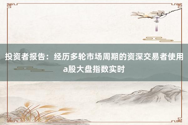 投资者报告:经历多轮市场周期的资深交易者使用a股大盘指数实时