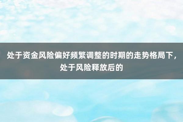 处于资金风险偏好频繁调整的时期的走势格局下，处于风险释放后的