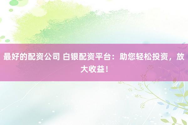 最好的配资公司 白银配资平台：助您轻松投资，放大收益！