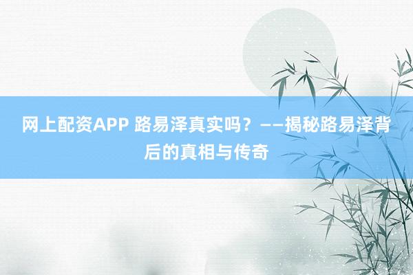 网上配资APP 路易泽真实吗？——揭秘路易泽背后的真相与传奇