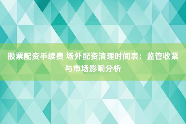 股票配资手续费 场外配资清理时间表：监管收紧与市场影响分析