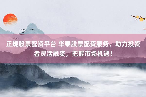 正规股票配资平台 华泰股票配资服务，助力投资者灵活融资，把握市场机遇！