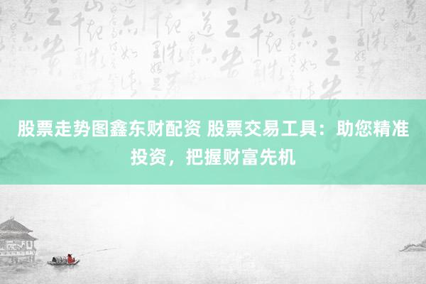 股票走势图鑫东财配资 股票交易工具：助您精准投资，把握财富先机