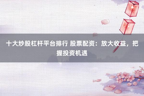 十大炒股杠杆平台排行 股票配资：放大收益，把握投资机遇